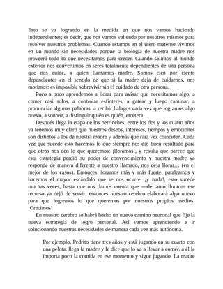 Esto se va logrando en la medida en que nos vamos haciendo
independientes; es decir, que nos vamos valiendo por nosotros mismos para
resolver nuestros problemas. Cuando estamos en el útero materno vivimos
en un mundo sin necesidades porque la biología de nuestra madre nos
proveerá todo lo que necesitamos para crecer. Cuando salimos al mundo
exterior nos convertimos en seres totalmente dependientes de una persona
que nos cuide, a quien llamamos madre. Somos cien por ciento
dependientes en el sentido de que si la madre deja de cuidarnos, nos
morimos: es imposible sobrevivir sin el cuidado de otra persona.
Poco a poco aprendemos a llorar para avisar que necesitamos algo, a
comer casi solos, a controlar esfínteres, a gatear y luego caminar, a
pronunciar algunas palabras, a recibir halagos cada vez que logramos algo
nuevo, a sonreír, a distinguir quién es quién, etcétera.
Después llega la etapa de los berrinches, entre los dos y los cuatro años
ya tenemos muy claro que nuestros deseos, intereses, tiempos y emociones
son distintos a los de nuestra madre y además que rara vez coinciden. Cada
vez que sucede esto hacemos lo que siempre nos dio buen resultado para
que otros nos den lo que queremos: ¡lloramos!, y resulta que parece que
esta estrategia perdió su poder de convencimiento y nuestra madre ya
responde de manera diferente a nuestro llamado, nos deja llorar… (en el
mejor de los casos). Entonces lloramos más y más fuerte, pataleamos y
hacemos el mayor escándalo que se nos ocurre, ¡y nada!, esto sucede
muchas veces, hasta que nos damos cuenta que —de tanto llorar— ese
recurso ya dejó de servir; entonces nuestro cerebro elaborará algo nuevo
para que logremos lo que queremos por nuestros propios medios.
¡Crecimos!
En nuestro cerebro se habrá hecho un nuevo camino neuronal que fije la
nueva estrategia de logro personal. Así vamos aprendiendo a ir
solucionando nuestras necesidades de manera cada vez más autónoma.
Por ejemplo, Pedrito tiene tres años y está jugando en su cuarto con
una pelota, llega la madre y le dice que lo va a llevar a comer, a él le
importa poco la comida en ese momento y sigue jugando. La madre
 