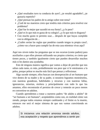 ¿Qué resultados tuvo tu conducta de ayer?, ¿te resultó agradable?, ¿te
gustaría repetirlo?
¿Qué piensan los padres de tu amigo sobre este tema?
¿Cuál de tus maestros crees que tendría más criterios para resolver ese
problema?
¿Qué fue lo mejor que sucedió en esa fiesta?, ¿y lo peor?
¿Qué es lo que más te gusta de tu colegio?, ¿y lo que más te disgusta?
Con mucho gusto te permito usar… después de que hayas cumplido
con tu obligación de…
¿Cuáles serían las reglas que pondrías cuando tengas tu propia casa?,
¿cómo vas a hacer para cumplir las de esta casa mientras vivas aquí?
Aquí nos sirven todas las preguntas que se nos ocurran (como padres) para
auxiliarlos a que ellos piensen utilizando sus propios criterios; es cierto que
tienen pocos, y también igualmente cierto que pueden desarrollar muchos
más si les damos una ayudadita.
Esto de ninguna manera significa que vamos a dejar de percibir que nos
odian cada tanto, es más, probablemente sea peor que si le entráramos a la
pelea, porque pelear es mucho más fácil que pensar y reflexionar.
Algo sucede siempre, ellos buscan con desesperación al ser humano que
vive dentro de su madre y de su padre, si nosotros logramos mostrárselos,
con nuestras grandezas, habilidades y recursos y con nuestras fallas,
ignorancias, miserias, etcétera y principalmente con todo lo que los
amamos, ellos encontrarán el permiso de crecer y temerán un poco menos
en convertirse en adultos.
Cuando aprendemos a tratar a nuestros padres “de adulto a adulto” de
“ser humano a ser humano”, aceptándolos como son, en realidad cómo van
siendo, porque todos estamos siempre cambiando y el límite es la muerte,
entonces ese será el mejor síntoma de que nos vamos convirtiendo en
adultos.
Si iniciamos una relación amorosa siendo adultos,
esa aceptación y respeto que aprendimos a sentir por
 