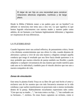 El dejar de ser hijo es una necesidad para construir
relaciones afectivas originales, nutritivas y de largo
plazo.
Desde la Biblia (“deberás matar a tus padres para ser un hombre”) en
adelante se menciona este tema una y otra vez. Lo que significa es que
hemos logrado relacionarnos con nuestra madre y nuestro padre como
adultos, de ser humano a ser humano legítimamente diferentes y logramos
ser respetuosos de esas diferencias.
LA FLEXIBILIDAD
Cuando logramos tener una actitud reflexiva, de pensamiento crítico, frente
a los distintos acontecimientos que nos ofrece la vida, cuando dejamos de
aferrarnos a pensar y vivir de una sola manera y elegimos siempre aquella
conducta que tenga el resultado que nos lleve hacia donde queremos ir es
muy probable que nuestra relación de pareja también sea flexible y pueda
adaptarse a cualquier circunstancia de una manera que resulte nutritiva para
cada uno en lo individual y también para el vínculo afectivo que nos une a
nuestro compañero de vida.
Zonas de vinculación
Este tema lo plantea Estela Troya en su libro De qué está hecho el amor y
esclarece uno de los asuntos que con más frecuencia resuenan en la vida
cotidiana y que suelen transformarse en posiciones más o menos incómodas
dentro de la pareja. Habitualmente escuchamos expresiones tales como:
“Cree que soy su madre…”, “me trata como a su hija…”, “me confunde con
su hermano…”, etcétera. En estas frases captamos un reclamo, como si
 