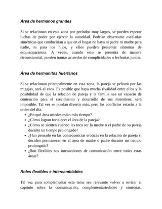 Área de hermanos grandes
Si se relacionan en esta zona por períodos muy largos, se pueden esperar
luchas de poder por ejercer la autoridad. Podrían observarse escaladas
simétricas que conducirían a que en el hogar no haya ni padre ni madre para
nadie, ni para los hijos, y ellos pueden presentar síntomas de
esquizoparanoia. A veces, cuando esto se presenta de manera
circunstancial, pueden tramar acuerdos de complicidades o fechorías juntos.
Área de hermanitos huérfanos
Si se relacionan principalmente en esta zona, la pareja se peleará por las
migajas, será el caos. Es posible que haya mucha rivalidad entre ellos y la
posibilidad de que la relación de pareja y la familia sea un espacio de
contención para el crecimiento y desarrollo de sus miembros, será
imposible. Tal vez se puedan divertir más, pero los conflictos estarán a la
orden del día.
¿En qué área ustedes están más tiempo?
¿Cómo logran fortalecer el área de la pareja?
¿Cómo se sienten cuando les toca ser la madre o el padre de su pareja
durante un tiempo prolongado?
¿Han pensado en las consecuencias eróticas en la relación de pareja si
deciden permanecer en el área de madre o padre durante un tiempo
prolongado?
¿Son flexibles sus interacciones de comunicación entre todas estas
áreas?
Roles flexibles e intercambiables
Tal vez para complementar este tema sea relevante volver a revisar el
capítulo sobre la comunicación, complementariedades y simetrías,
 