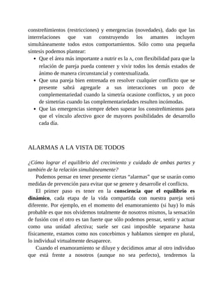 constreñimientos (restricciones) y emergencias (novedades), dado que las
interrelaciones que van construyendo los amantes incluyen
simultáneamente todos estos comportamientos. Sólo como una pequeña
síntesis podemos plantear:
Que el área más importante a nutrir es la A, con flexibilidad para que la
relación de pareja pueda contener y vivir todos los demás estados de
ánimo de manera circunstancial y contextualizada.
Que una pareja bien entrenada en resolver cualquier conflicto que se
presente sabrá agregarle a sus interacciones un poco de
complementariedad cuando la simetría ocasione conflictos, y un poco
de simetrías cuando las complementariedades resulten incómodas.
Que las emergencias siempre deben superar los constreñimientos para
que el vínculo afectivo goce de mayores posibilidades de desarrollo
cada día.
ALARMAS A LA VISTA DE TODOS
¿Cómo lograr el equilibrio del crecimiento y cuidado de ambas partes y
también de la relación simultáneamente?
Podemos pensar en tener presente ciertas “alarmas” que se usarán como
medidas de prevención para evitar que se genere y desarrolle el conflicto.
El primer paso es tener en la consciencia que el equilibrio es
dinámico, cada etapa de la vida compartida con nuestra pareja será
diferente. Por ejemplo, en el momento del enamoramiento (si hay) lo más
probable es que nos olvidemos totalmente de nosotros mismos, la sensación
de fusión con el otro es tan fuerte que sólo podemos pensar, sentir y actuar
como una unidad afectiva; suele ser casi imposible separarse hasta
físicamente, estamos como nos concebimos y hablamos siempre en plural,
lo individual virtualmente desaparece.
Cuando el enamoramiento se diluye y decidimos amar al otro individuo
que está frente a nosotros (aunque no sea perfecto), tendremos la
 