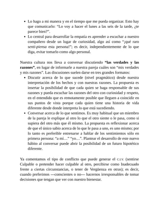 Lo hago a mi manera y en el tiempo que me pueda organizar. Esto hay
que comunicarlo: “Lo voy a hacer el lunes a las seis de la tarde, ¿te
parece bien?”.
Lo central para desarrollar la empatía es aprender a escuchar a nuestro
compañero desde un lugar de curiosidad, algo así como “¡qué raro
senti-piensa esta persona!”; es decir, independientemente de lo que
diga, evitar tomarlo como algo personal.
Nuestra cultura nos lleva a conversar discutiendo “las verdades y las
razones”, en lugar de informarle a nuestra pareja cuáles son “mis verdades
y mis razones”. Las discusiones suelen darse en tres grandes formatos:
Discutir acerca de lo que sucede (nivel pragmático) desde nuestra
interpretación de los hechos y con nuestras razones. La propuesta es
insertar la posibilidad de que cada quien se haga responsable de sus
razones y pueda escuchar las razones del otro con curiosidad y respeto,
en el entendido que es remotamente posible que lleguen a coincidir en
sus puntos de vista porque cada quien tiene una historia de vida
diferente desde donde interpreta lo que está sucediendo.
Conversar acerca de lo que sentimos. Es muy habitual que un miembro
de la pareja le explique al otro lo que el otro siente o le pasa, como si
supiera del otro más que él mismo. La propuesta es reflexionar acerca
de que el único sabio acerca de lo que le pasa a uno, es uno mismo; por
lo tanto es preferible entrenarse a hablar de los sentimientos sólo en
primera persona: “a mí…” “yo…”. Plantear el desarrollo de este nuevo
hábito al conversar puede abrir la posibilidad de un futuro hipotético
diferente.
Ya comentamos el tipo de conflicto que puede generar el C.I.V. (sentirse
Culpable o pretender hacer culpable al otro, percibirse como Inadecuado
frente a ciertas circunstancias, o tener de Vergüenza en otras); es decir,
cuando preferimos —conscientes o no— hacernos irresponsables de tomar
decisiones que tengan que ver con nuestro bienestar.
 