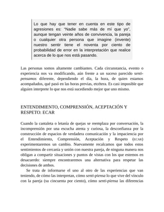 Lo que hay que tener en cuenta en este tipo de
agresiones es: “Nadie sabe más de mí que yo”,
aunque tengan veinte años de convivencia, la pareja
o cualquier otra persona que imagine (invente)
nuestro sentir tiene el noventa por ciento de
probabilidad de error en la interpretación que realice
acerca de lo que nos está pasando.
Las personas somos altamente cambiantes. Cada circunstancia, evento o
experiencia nos va modificando, aún frente a un suceso parecido senti-
pensamos diferente, dependiendo el día, la hora, de quien estamos
acompañados, qué pasó en las horas previas, etcétera. Es casi imposible que
alguien interprete lo que nos está sucediendo mejor que uno mismo.
ENTENDIMIENTO, COMPRENSIÓN, ACEPTACIÓN Y
RESPETO: ECAR
Cuando la cantaleta o letanía de quejas se reemplaza por conversación, la
incomprensión por una escucha atenta y curiosa, la desconfianza por la
construcción de espacios de verdadera comunicación y la impaciencia por
el Entendimiento, Comprensión, Aceptación y Respeto (ECAR)
experimentaremos un cambio. Nuevamente recalcamos que todos estos
sentimientos de cercanía y unión con nuestra pareja, de ninguna manera nos
obligan a compartir situaciones y puntos de vistas con los que estemos en
desacuerdo: siempre encontraremos una alternativa para respetar las
decisiones de ambos.
Se trata de informarse el uno al otro de las experiencias que van
teniendo, de cómo las interpretan, cómo senti-piensa lo que vive del vínculo
con la pareja (su cincuenta por ciento), cómo senti-piensa las diferencias
 