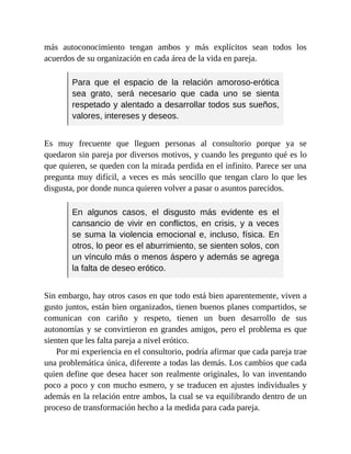 más autoconocimiento tengan ambos y más explícitos sean todos los
acuerdos de su organización en cada área de la vida en pareja.
Para que el espacio de la relación amoroso-erótica
sea grato, será necesario que cada uno se sienta
respetado y alentado a desarrollar todos sus sueños,
valores, intereses y deseos.
Es muy frecuente que lleguen personas al consultorio porque ya se
quedaron sin pareja por diversos motivos, y cuando les pregunto qué es lo
que quieren, se queden con la mirada perdida en el infinito. Parece ser una
pregunta muy difícil, a veces es más sencillo que tengan claro lo que les
disgusta, por donde nunca quieren volver a pasar o asuntos parecidos.
En algunos casos, el disgusto más evidente es el
cansancio de vivir en conflictos, en crisis, y a veces
se suma la violencia emocional e, incluso, física. En
otros, lo peor es el aburrimiento, se sienten solos, con
un vínculo más o menos áspero y además se agrega
la falta de deseo erótico.
Sin embargo, hay otros casos en que todo está bien aparentemente, viven a
gusto juntos, están bien organizados, tienen buenos planes compartidos, se
comunican con cariño y respeto, tienen un buen desarrollo de sus
autonomías y se convirtieron en grandes amigos, pero el problema es que
sienten que les falta pareja a nivel erótico.
Por mi experiencia en el consultorio, podría afirmar que cada pareja trae
una problemática única, diferente a todas las demás. Los cambios que cada
quien define que desea hacer son realmente originales, lo van inventando
poco a poco y con mucho esmero, y se traducen en ajustes individuales y
además en la relación entre ambos, la cual se va equilibrando dentro de un
proceso de transformación hecho a la medida para cada pareja.
 