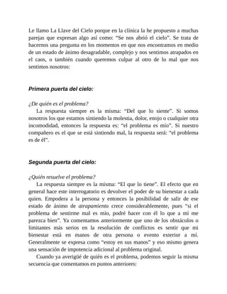Le llamo La Llave del Cielo porque en la clínica la he propuesto a muchas
parejas que expresan algo así como: “Se nos abrió el cielo”. Se trata de
hacernos una pregunta en los momentos en que nos encontramos en medio
de un estado de ánimo desagradable, complejo y nos sentimos atrapados en
el caos, o también cuando queremos culpar al otro de lo mal que nos
sentimos nosotros:
Primera puerta del cielo:
¿De quién es el problema?
La respuesta siempre es la misma: “Del que lo siente”. Si somos
nosotros los que estamos sintiendo la molestia, dolor, enojo o cualquier otra
incomodidad, entonces la respuesta es: “el problema es mío”. Si nuestro
compañero es el que se está sintiendo mal, la respuesta será: “el problema
es de él”.
Segunda puerta del cielo:
¿Quién resuelve el problema?
La respuesta siempre es la misma: “El que lo tiene”. El efecto que en
general hace este interrogatorio es devolver el poder de su bienestar a cada
quien. Empodera a la persona y entonces la posibilidad de salir de ese
estado de ánimo de atrapamiento crece considerablemente, pues “si el
problema de sentirme mal es mío, podré hacer con él lo que a mí me
parezca bien”. Ya comentamos anteriormente que uno de los obstáculos o
limitantes más serios en la resolución de conflictos es sentir que mi
bienestar está en manos de otra persona o evento exterior a mí.
Generalmente se expresa como “estoy en sus manos” y eso mismo genera
una sensación de impotencia adicional al problema original.
Cuando ya averigüé de quién es el problema, podemos seguir la misma
secuencia que comentamos en puntos anteriores:
 
