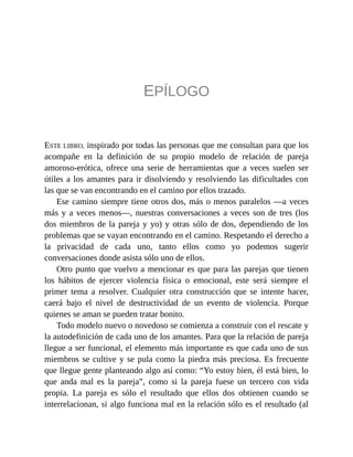 EPÍLOGO
ESTE LIBRO, inspirado por todas las personas que me consultan para que los
acompañe en la definición de su propio modelo de relación de pareja
amoroso-erótica, ofrece una serie de herramientas que a veces suelen ser
útiles a los amantes para ir disolviendo y resolviendo las dificultades con
las que se van encontrando en el camino por ellos trazado.
Ese camino siempre tiene otros dos, más o menos paralelos —a veces
más y a veces menos—, nuestras conversaciones a veces son de tres (los
dos miembros de la pareja y yo) y otras sólo de dos, dependiendo de los
problemas que se vayan encontrando en el camino. Respetando el derecho a
la privacidad de cada uno, tanto ellos como yo podemos sugerir
conversaciones donde asista sólo uno de ellos.
Otro punto que vuelvo a mencionar es que para las parejas que tienen
los hábitos de ejercer violencia física o emocional, este será siempre el
primer tema a resolver. Cualquier otra construcción que se intente hacer,
caerá bajo el nivel de destructividad de un evento de violencia. Porque
quienes se aman se pueden tratar bonito.
Todo modelo nuevo o novedoso se comienza a construir con el rescate y
la autodefinición de cada uno de los amantes. Para que la relación de pareja
llegue a ser funcional, el elemento más importante es que cada uno de sus
miembros se cultive y se pula como la piedra más preciosa. Es frecuente
que llegue gente planteando algo así como: “Yo estoy bien, él está bien, lo
que anda mal es la pareja”, como si la pareja fuese un tercero con vida
propia. La pareja es sólo el resultado que ellos dos obtienen cuando se
interrelacionan, si algo funciona mal en la relación sólo es el resultado (al
 