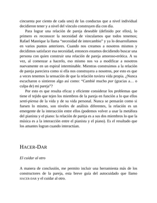 cincuenta por ciento de cada uno) de las conductas que a nivel individual
decidieron tener y a nivel del vínculo construyen día con día.
Para lograr una relación de pareja deseable (definido por ellos), lo
primero es reconocer la necesidad de vincularnos que todos tenemos;
Rafael Manrique la llama “necesidad de intercambio” y ya lo desarrollamos
en varios puntos anteriores. Cuando nos creamos a nosotros mismos y
decidimos satisfacer esa necesidad, entonces estamos decidiendo buscar una
persona con quien construir una relación de pareja amoroso-erótica. A su
vez, al comenzar a hacerlo, eso mismo nos va a modificar a nosotros
nuevamente en un espiral interminable. Mientras construimos a la relación
de pareja pareciera como si ella nos construyera a nosotros, por esto es que
a veces tenemos la sensación de que la relación tuviera vida propia. ¿Nunca
escucharon o sintieron algo así como: “Cambié mucho por (gracias a… o
culpa de) mi pareja”?
Por esto es que resulta eficaz y eficiente considerar los problemas que
tiene el tejido que tejen los miembros de la pareja en función a lo que ellos
senti-piensa de la vida y de su vida personal. Nunca se pensarán como si
fuesen lo mismo, son niveles de análisis diferentes, la relación es un
emergente de la interacción entre ellos (podemos volver a usar la metáfora
del pianista y el piano: la relación de pareja es a sus dos miembros lo que la
música es a la interacción entre el pianista y el piano). Es el resultado que
los amantes logran cuando interactúan.
HACER-DAR
El cuidar al otro
A manera de conclusión, me permito incluir una herramienta más de los
constructores de la pareja, esta breve guía del autocuidado que llamo
HACER-DAR y el cuidar al otro.
 