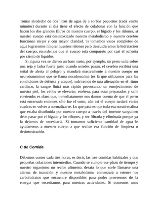 Tomar alrededor de dos litros de agua de a sorbos pequeños (cada veinte
minutos) durante el día tiene el efecto de colaborar con la función que
hacen los dos grandes filtros de nuestro cuerpo, el hígado y los riñones, si
nuestro cuerpo está desintoxicado nuestro metabolismo y nuestro cerebro
funcionan mejor y con mayor claridad. Si tomamos vasos completos de
agua lograremos limpiar nuestros riñones pero descuidaremos la hidratación
del cuerpo, recordemos que el cuerpo está compuesto por casi el ochenta
por ciento de líquidos.
Si alguna vez se dieron un buen susto, por ejemplo, un perro salta sobre
una reja y ladra fuerte justo cuando ustedes pasan, el cerebro recibirá una
señal de alerta al peligro y mandará masivamente a nuestro cuerpo un
neurotransmisor que se llama noradrenalina (es la que utilizamos para las
condiciones de defensa y ataque), sufriremos de una alteración en el ritmo
cardíaco, la sangre fluirá más rápido provocando un enrojecimiento de
nuestra piel, los vellos se elevarán, etcétera, para estar preparados y salir
corriendo; es claro que, inmediatamente nos damos cuenta de que el perro
está encerrado entonces sólo fue el susto, aún así el cuerpo tardará varias
cuadras en volver a normalizarse. Lo que pasa es que toda esa noradrenalina
que estaba distribuida por nuestro cuerpo a través del torrente sanguíneo
debe pasar por el hígado y los riñones, y ser filtrada y eliminada porque ya
la dejamos de necesitarla. Si tomamos suficiente cantidad de agua le
ayudaremos a nuestro cuerpo a que realice esa función de limpieza o
desintoxicación.
C de Comida
Debemos comer cada tres horas, es decir, las tres comidas habituales y dos
pequeñas colaciones intermedias. Cuando se cumple ese plazo de tiempo y
nuestro organismo no recibe alimento, desata lo que suele llamarse una
alarma de inanición y nuestro metabolismo comenzará a retener los
carbohidratos que encuentre disponibles para poder proveernos de la
energía que necesitamos para nuestras actividades. Si comemos unas
 
