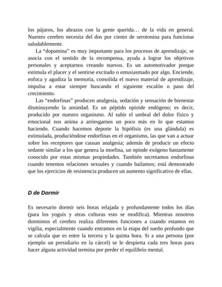 los pájaros, los abrazos con la gente querida… de la vida en general.
Nuestro cerebro necesita del dos por ciento de serotonina para funcionar
saludablemente.
La “dopamina” es muy importante para los procesos de aprendizaje, se
asocia con el sentido de la recompensa, ayuda a lograr los objetivos
personales y aceptarnos creando nuevos. Es un automotivador porque
estimula el placer y el sentirse excitado o entusiasmado por algo. Enciende,
enfoca y agudiza la memoria, consolida el nuevo material de aprendizaje,
impulsa a estar siempre buscando el siguiente escalón o paso del
crecimiento.
Las “endorfinas” producen analgesia, sedación y sensación de bienestar
disminuyendo la ansiedad. Es un péptido opioide endógeno; es decir,
producido por nuestro organismo. Al subir el umbral del dolor físico y
emocional nos anima a arriesgarnos un poco más en lo que estamos
haciendo. Cuando hacemos deporte la hipófisis (es una glándula) es
estimulada, produciéndose endorfinas en el organismo, las que van a actuar
sobre los receptores que causan analgesia; además de producir un efecto
sedante similar a los que genera la morfina, un opiode exógeno bastamente
conocido por estas mismas propiedades. También secretamos endorfinas
cuando tenemos relaciones sexuales y cuando bailamos; está demostrado
que los ejercicios de resistencia producen un aumento significativo de ellas.
D de Dormir
Es necesario dormir seis horas relajada y profundamente todos los días
(para los yoguis y otras culturas esto se modifica). Mientras nosotros
dormimos el cerebro realiza diferentes funciones a cuando estamos en
vigilia, especialmente cuando entramos en la etapa del sueño profundo que
se calcula que es entre la tercera y la quinta hora. Si a una persona (por
ejemplo un presidiario en la cárcel) se le despierta cada tres horas para
hacer alguna actividad termina por perder el equilibrio mental.
 