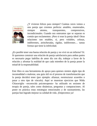 ¿Y vivieron felices para siempre? Cuántas veces vemos a
una pareja que creemos perfecta: amables, enamorados,
siempre atentos, transparentes, comprensivos,
incondicionales. Cuando nos enteramos que se separan es
común que exclamemos: ¡Pero si eran la pareja ideal! Otras
relaciones son estables, sí, pero volubles, celosas,
indiferentes, atrincheradas, rígidas, indiferentes… tantas
formas que tiene la infelicidad.
¿Es posible tener una buena relación de pareja y no vivir en un infierno? Sí.
Si queremos construir una relación de pareja satisfactoria para ambas partes
es necesario pegar ladrillos de amor día con día, trabajar a favor de la
relación y afrontar la realidad de que cada miembro de la pareja posee la
mitad de la responsabilidad.
Este libro es una herramienta de apoyo para quienes sienten algún tipo de
incomodidad o malestar, una guía útil en el proceso de transformación que
la pareja decidirá tener (por ejemplo: afianzar, reestructurar acuerdos o
pasar a otro tipo de vínculo). Aquí se muestran ejercicios que Nilda
Chiaraviglio –reconocida psicoterapeuta– ha utilizado en sesiones de
terapia de pareja, tales como dinámicas, preguntas y comparaciones. Al
poner en práctica estas estrategias emocionales y de razonamiento, las
parejas han logrado mejorar su calidad de vida. ¡Empecemos ya!
 