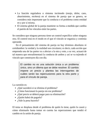La función reguladora o síntoma incómodo (enojo, dolor, caos,
aburrimiento, etcétera) en el sistema de pareja que se genera, se
considera más importante que la conducta o el problema como entidad
en y por sí misma.
El sistema global de la pareja mantiene su forma a medida que cambia
el patrón de los vínculos entre las partes.
Se considera que ninguna persona tiene un control específico sobre ninguna
otra. El control está en el modo en el que el vínculo se organiza y continúa
operando.
En el pensamiento del sistema de pareja no hay términos absolutos ni
certidumbre: la verdad y la realidad son circulares; es decir, cada acción que
emprenda una de las partes va a afectar a la otra y esto, a su vez, actuará de
tal manera que retroalimentará la conducta de ambos y así se va tejiendo el
vínculo que construyen día con día.
El cambio no es una solución única a un problema
único, sino un dilema que se debe resolver. El cambio
impone un precio y plantea las interrogantes de
cuáles serán las repercusiones para la otra parte y
para el vínculo de pareja.
La cuestión es:
¿Qué sucederá si se elimina el problema?
¿Cómo funcionará la pareja sin ese problema?
¿Qué precio se deberá pagar para su eliminación?
¿Quién habrá de pagarlo?
¿Vale la pena hacerlo?
El tema se desplaza desde el problema de quién lo tiene, quién lo causó y
cómo eliminarlo hasta tomar en cuenta las repercusiones que tendrá el
cambio en la unión de pareja.
 