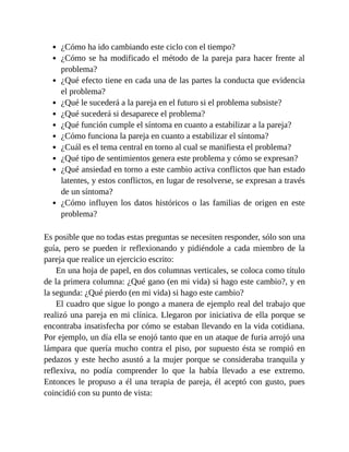 ¿Cómo ha ido cambiando este ciclo con el tiempo?
¿Cómo se ha modificado el método de la pareja para hacer frente al
problema?
¿Qué efecto tiene en cada una de las partes la conducta que evidencia
el problema?
¿Qué le sucederá a la pareja en el futuro si el problema subsiste?
¿Qué sucederá si desaparece el problema?
¿Qué función cumple el síntoma en cuanto a estabilizar a la pareja?
¿Cómo funciona la pareja en cuanto a estabilizar el síntoma?
¿Cuál es el tema central en torno al cual se manifiesta el problema?
¿Qué tipo de sentimientos genera este problema y cómo se expresan?
¿Qué ansiedad en torno a este cambio activa conflictos que han estado
latentes, y estos conflictos, en lugar de resolverse, se expresan a través
de un síntoma?
¿Cómo influyen los datos históricos o las familias de origen en este
problema?
Es posible que no todas estas preguntas se necesiten responder, sólo son una
guía, pero se pueden ir reflexionando y pidiéndole a cada miembro de la
pareja que realice un ejercicio escrito:
En una hoja de papel, en dos columnas verticales, se coloca como título
de la primera columna: ¿Qué gano (en mi vida) si hago este cambio?, y en
la segunda: ¿Qué pierdo (en mi vida) si hago este cambio?
El cuadro que sigue lo pongo a manera de ejemplo real del trabajo que
realizó una pareja en mi clínica. Llegaron por iniciativa de ella porque se
encontraba insatisfecha por cómo se estaban llevando en la vida cotidiana.
Por ejemplo, un día ella se enojó tanto que en un ataque de furia arrojó una
lámpara que quería mucho contra el piso, por supuesto ésta se rompió en
pedazos y este hecho asustó a la mujer porque se consideraba tranquila y
reflexiva, no podía comprender lo que la había llevado a ese extremo.
Entonces le propuso a él una terapia de pareja, él aceptó con gusto, pues
coincidió con su punto de vista:
 