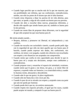 Cuando logro percibir que es mucho más de lo que me muestra, que
sus posibilidades son infinitas, que sus confusiones, contradicciones,
miedos, son sólo las partes de él mismo que aún le falta iluminar.
Cuando estoy dispuesta a dejar las puertas de mi vida abiertas, para
que entre, se quede y salga de ella cuando sea bueno para esa persona.
Cuando me abro a escuchar ideas nuevas, propuestas diferentes, y
decido sólo aquello que siendo bueno para mí, también es bueno para
la otra persona.
Cuando me siento libre de proponer ideas diferentes, con la seguridad
de que sólo aceptará las que sean buenas para él.
Me siento amada cuando…
Respeta, disfruta y promueve mi libertad, mi independencia y mis
cambios.
Cuando me escucha con curiosidad e interés, cuando puedo pedir algo
con la seguridad de que sólo me dará aquello que sea bueno para él
hacerlo, cuando puedo expresar mis dudas, mis confusiones, mis
sombras, sin temor a ser juzgada, cuando mis silencios son escuchados
con respeto y mis distancias son aceptadas con comprensión.
Cuando siento que confía en mis capacidades para decidir lo que es
bueno para mí y acepta mis decisiones, aunque sean cambiantes y
contradictorias.
Cuando propone crear y ensanchar el espacio de intimidad y erotismo,
cuando siento que le gusto y me desea, me goza, y se siente libre de
expresar y expandir todas sus fantasías y su creatividad erótica; cuando
lo ilusiona verme, abrazarme y descubrirme.
Cuando sabe lo que me gusta y le place regalármelo.
Cuando sólo me llama dos o tres veces por día.
Cuando lo peor de mí es mirado con respeto y aceptado como esa parte
que aún me queda por iluminar.
Cuando puede decir que no, sin sentirse amenazado.
Cuando respeta mis espacios privados, al igual que los suyos, cuando
puede aceptar mi mundo y compartir lo que sea bueno para él.
 