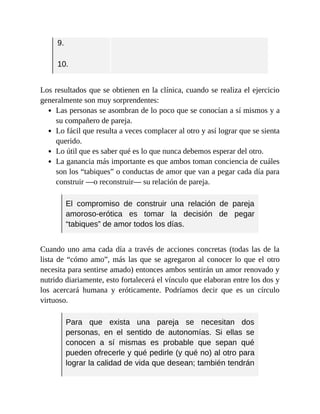 9.
10.
Los resultados que se obtienen en la clínica, cuando se realiza el ejercicio
generalmente son muy sorprendentes:
Las personas se asombran de lo poco que se conocían a sí mismos y a
su compañero de pareja.
Lo fácil que resulta a veces complacer al otro y así lograr que se sienta
querido.
Lo útil que es saber qué es lo que nunca debemos esperar del otro.
La ganancia más importante es que ambos toman conciencia de cuáles
son los “tabiques” o conductas de amor que van a pegar cada día para
construir —o reconstruir— su relación de pareja.
El compromiso de construir una relación de pareja
amoroso-erótica es tomar la decisión de pegar
“tabiques” de amor todos los días.
Cuando uno ama cada día a través de acciones concretas (todas las de la
lista de “cómo amo”, más las que se agregaron al conocer lo que el otro
necesita para sentirse amado) entonces ambos sentirán un amor renovado y
nutrido diariamente, esto fortalecerá el vínculo que elaboran entre los dos y
los acercará humana y eróticamente. Podríamos decir que es un círculo
virtuoso.
Para que exista una pareja se necesitan dos
personas, en el sentido de autonomías. Si ellas se
conocen a sí mismas es probable que sepan qué
pueden ofrecerle y qué pedirle (y qué no) al otro para
lograr la calidad de vida que desean; también tendrán
 