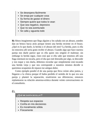 Se desespera fácilmente
Se enoja por cualquier cosa
Su forma de gastar el dinero
Siempre quiere que todos lo vean
Que sea negativo, depresivo
Que no sea aventurado
Se calla y aguanta todo
B) Ahora imaginemos que llega alguien y los saluda con un abrazo, ustedes
dan un brinco hacia atrás porque tienen una herida reciente en el brazo.
¿Qué es lo que duele, la herida o el abrazo del otro? La herida, pues si ella
no estuviera allí sería grato recibir el abrazo. Cuando algo que hace nuestra
pareja nos duele parece que es ella quien nos originó el malestar; sin
embargo la herida sigue, claro está que si ella sabe que tenemos allí una
llaga intentará no tocarla, pero el día que esté distraída por algo, se descuide
y nos toque y nos duela, debemos recordar que simplemente está tocando
una herida vieja y que nos corresponde a nosotros mismos decidir si
queremos ocuparnos de reparar ese antiguo dolor.
Como ejemplo pondré el de una pareja que lleva veinte años juntos, y
llegaron a la clínica porque él había perdido el sentido de lo que era una
pareja y planteó la separación, resolvieron sus diferencias; entonces
replantearon su relación amoroso-erótica durante veinte conversaciones en
el consultorio.
ÉL
¿QUÉ ME GUSTA DE ELLA??
Respeta sus espacios
Confía en mis decisiones
Es moralmente sólida
Físicamente
 