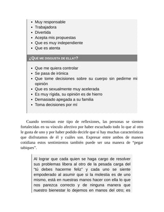 Muy responsable
Trabajadora
Divertida
Acepta mis propuestas
Que es muy independiente
Que es atenta
¿QUÉ ME DISGUSTA DE ELLA??
Que me quiera controlar
Se pasa de irónica
Que tome decisiones sobre su cuerpo sin pedirme mi
opinión
Que es sexualmente muy acelerada
Es muy rígida, su opinión es de hierro
Demasiado apegada a su familia
Toma decisiones por mí
Cuando terminan este tipo de reflexiones, las personas se sienten
fortalecidas en su vínculo afectivo por haber escuchado todo lo que al otro
le gusta de uno y por haber podido decirle que sí hay muchas características
que disfrutamos de él y cuáles son. Expresar entre ambos de manera
cotidiana estos sentimientos también puede ser una manera de “pegar
tabiques”.
Al lograr que cada quien se haga cargo de resolver
sus problemas libera al otro de la pesada carga del
“tú debes hacerme feliz” y cada uno se siente
empoderado al asumir que si la molestia es de uno
mismo, está en nuestras manos hacer con ella lo que
nos parezca correcto y de ninguna manera que
nuestro bienestar lo dejemos en manos del otro; es
 