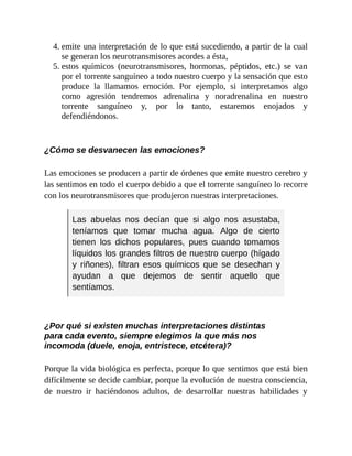 4. emite una interpretación de lo que está sucediendo, a partir de la cual
se generan los neurotransmisores acordes a ésta,
5. estos químicos (neurotransmisores, hormonas, péptidos, etc.) se van
por el torrente sanguíneo a todo nuestro cuerpo y la sensación que esto
produce la llamamos emoción. Por ejemplo, si interpretamos algo
como agresión tendremos adrenalina y noradrenalina en nuestro
torrente sanguíneo y, por lo tanto, estaremos enojados y
defendiéndonos.
¿Cómo se desvanecen las emociones?
Las emociones se producen a partir de órdenes que emite nuestro cerebro y
las sentimos en todo el cuerpo debido a que el torrente sanguíneo lo recorre
con los neurotransmisores que produjeron nuestras interpretaciones.
Las abuelas nos decían que si algo nos asustaba,
teníamos que tomar mucha agua. Algo de cierto
tienen los dichos populares, pues cuando tomamos
líquidos los grandes filtros de nuestro cuerpo (hígado
y riñones), filtran esos químicos que se desechan y
ayudan a que dejemos de sentir aquello que
sentíamos.
¿Por qué si existen muchas interpretaciones distintas
para cada evento, siempre elegimos la que más nos
incomoda (duele, enoja, entristece, etcétera)?
Porque la vida biológica es perfecta, porque lo que sentimos que está bien
difícilmente se decide cambiar, porque la evolución de nuestra consciencia,
de nuestro ir haciéndonos adultos, de desarrollar nuestras habilidades y
 