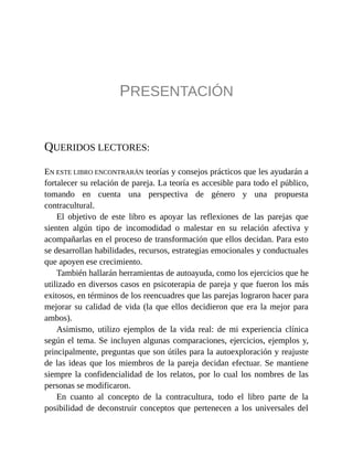 PRESENTACIÓN
QUERIDOS LECTORES:
EN ESTE LIBRO ENCONTRARÁN teorías y consejos prácticos que les ayudarán a
fortalecer su relación de pareja. La teoría es accesible para todo el público,
tomando en cuenta una perspectiva de género y una propuesta
contracultural.
El objetivo de este libro es apoyar las reflexiones de las parejas que
sienten algún tipo de incomodidad o malestar en su relación afectiva y
acompañarlas en el proceso de transformación que ellos decidan. Para esto
se desarrollan habilidades, recursos, estrategias emocionales y conductuales
que apoyen ese crecimiento.
También hallarán herramientas de autoayuda, como los ejercicios que he
utilizado en diversos casos en psicoterapia de pareja y que fueron los más
exitosos, en términos de los reencuadres que las parejas lograron hacer para
mejorar su calidad de vida (la que ellos decidieron que era la mejor para
ambos).
Asimismo, utilizo ejemplos de la vida real: de mi experiencia clínica
según el tema. Se incluyen algunas comparaciones, ejercicios, ejemplos y,
principalmente, preguntas que son útiles para la autoexploración y reajuste
de las ideas que los miembros de la pareja decidan efectuar. Se mantiene
siempre la confidencialidad de los relatos, por lo cual los nombres de las
personas se modificaron.
En cuanto al concepto de la contracultura, todo el libro parte de la
posibilidad de deconstruir conceptos que pertenecen a los universales del
 