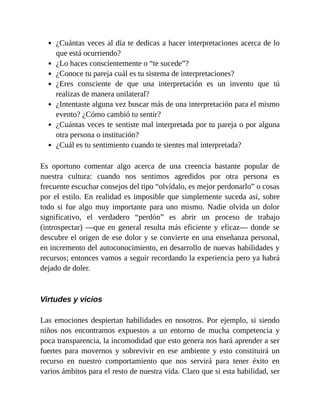 ¿Cuántas veces al día te dedicas a hacer interpretaciones acerca de lo
que está ocurriendo?
¿Lo haces conscientemente o “te sucede”?
¿Conoce tu pareja cuál es tu sistema de interpretaciones?
¿Eres consciente de que una interpretación es un invento que tú
realizas de manera unilateral?
¿Intentaste alguna vez buscar más de una interpretación para el mismo
evento? ¿Cómo cambió tu sentir?
¿Cuántas veces te sentiste mal interpretada por tu pareja o por alguna
otra persona o institución?
¿Cuál es tu sentimiento cuando te sientes mal interpretada?
Es oportuno comentar algo acerca de una creencia bastante popular de
nuestra cultura: cuando nos sentimos agredidos por otra persona es
frecuente escuchar consejos del tipo “olvídalo, es mejor perdonarlo” o cosas
por el estilo. En realidad es imposible que simplemente suceda así, sobre
todo si fue algo muy importante para uno mismo. Nadie olvida un dolor
significativo, el verdadero “perdón” es abrir un proceso de trabajo
(introspectar) —que en general resulta más eficiente y eficaz— donde se
descubre el origen de ese dolor y se convierte en una enseñanza personal,
en incremento del autoconocimiento, en desarrollo de nuevas habilidades y
recursos; entonces vamos a seguir recordando la experiencia pero ya habrá
dejado de doler.
Virtudes y vicios
Las emociones despiertan habilidades en nosotros. Por ejemplo, si siendo
niños nos encontramos expuestos a un entorno de mucha competencia y
poca transparencia, la incomodidad que esto genera nos hará aprender a ser
fuertes para movernos y sobrevivir en ese ambiente y esto constituirá un
recurso en nuestro comportamiento que nos servirá para tener éxito en
varios ámbitos para el resto de nuestra vida. Claro que si esta habilidad, ser
 