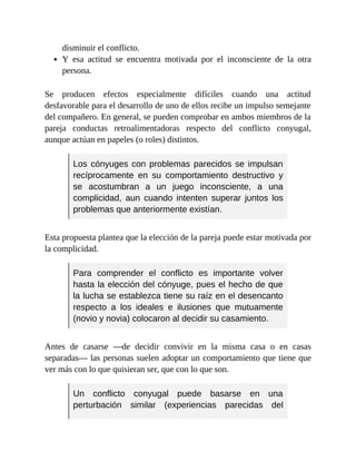 disminuir el conflicto.
Y esa actitud se encuentra motivada por el inconsciente de la otra
persona.
Se producen efectos especialmente difíciles cuando una actitud
desfavorable para el desarrollo de uno de ellos recibe un impulso semejante
del compañero. En general, se pueden comprobar en ambos miembros de la
pareja conductas retroalimentadoras respecto del conflicto conyugal,
aunque actúan en papeles (o roles) distintos.
Los cónyuges con problemas parecidos se impulsan
recíprocamente en su comportamiento destructivo y
se acostumbran a un juego inconsciente, a una
complicidad, aun cuando intenten superar juntos los
problemas que anteriormente existían.
Esta propuesta plantea que la elección de la pareja puede estar motivada por
la complicidad.
Para comprender el conflicto es importante volver
hasta la elección del cónyuge, pues el hecho de que
la lucha se establezca tiene su raíz en el desencanto
respecto a los ideales e ilusiones que mutuamente
(novio y novia) colocaron al decidir su casamiento.
Antes de casarse —de decidir convivir en la misma casa o en casas
separadas— las personas suelen adoptar un comportamiento que tiene que
ver más con lo que quisieran ser, que con lo que son.
Un conflicto conyugal puede basarse en una
perturbación similar (experiencias parecidas del
 