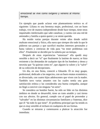 emocional se vive como oxígeno y veneno al mismo
tiempo.
Un ejemplo que puede aclarar este planteamiento teórico es el
siguiente: Liliana es una hermosa mujer, profesional, con un buen
trabajo, vive de manera independiente desde hace tiempo, tiene otras
inquietudes intelectuales que sabe canalizar, y cuenta con una red de
amistades y familia a quien querer y se siente querida.
Ha tenido varias parejas durante veinte años donde sufrió
maltrato emocional y físico, ella narra que siempre dio todo lo que le
pidieron sus parejas y que sacrificó muchos intereses personales y
hasta valores y creencias de vida para “no tener problemas con
ellos”. Finalmente se decidió por la soltería por un tiempo.
Después de estas experiencias “amorosas” ella quedó muy
sensible a decir un “sí” que finalmente la lastime de nuevo; se hizo
resistente a las demandas de cualquier tipo de los hombres y desea y
necesita que “la quieran como es”, que alguien la valore y la “salve”
de su colección de decepciones.
Un día, en una fiesta, conoció a Eduardo. Él es muy guapo,
profesional, dedicado a los negocios, con un buen estatus económico;
es divorciado, con cuatro hijos adolescentes que viven con la madre.
También tuvo varias amantes con las cuales sentía una gran
satisfacción erótica y las consideraba una buena compañía, aunque
no llegó a convivir con ninguna “en serio”.
Se considera un hombre fuerte, ha sido un líder en los distintos
ámbitos en donde se desarrolló, tiene un trato amable y casi tierno
con sus afectos. En general, cumple con el papel de proveedor y
“salvador” en las distintas circunstancias familiares y fraternas, dice
que él “da todo lo que tiene”. El problema principal que ha tenido es
que es muy sensible al rechazo en cualquiera de sus formas.
Cuando se miraron y comenzaron a platicar la atracción fue
inmediata:
 