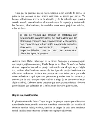 Cada par de personas que deciden construir algún vínculo de pareja, lo
primero que piensan es que ambos entienden lo mismo por pareja. Ya
hemos reflexionado acerca de la elección y de la colusión que pueden
suceder cuando uno selecciona al otro miembro de la pareja y también de
las fantasías, idealizaciones, intensidades, emociones, prejuicios, miedos,
roles, etcétera.
El tipo de vínculo que tendrán se estabiliza con
determinadas características. Se podría decir que los
elementos comunes son el compromiso y el erotismo,
que con actitudes y disposición a compartir cuidados,
atenciones, conocimiento, respeto y
responsabilidades con el otro se estructuran
diferentes tipos de parejas.
Autores como Rafael Manrique en su libro: Conyugal y extraconyugal:
nuevas geografías amorosas y Estela Troya en su libro: De qué está hecho
el amor: organizaciones de la pareja occidental entre el siglo XX y el siglo
XXI, realizan clasificaciones acerca de los tipos de parejas basándose en
diferentes parámetros. Ambos son puntos de vista útiles para que cada
quien reflexione a qué tipo cree pertenecer y cuáles son las ventajas y
desventajas de cada una para que vuelvan a elegir (si es que desean hacer
algún cambio). Debemos tener presente que estos planteamientos sólo son
generalidades que colaboran en la reflexión de los casos particulares.
Según su constitución
El planteamiento de Estela Troya es que las parejas construyen diferentes
tipos de relaciones, no sólo entre sus miembros sino también con relación al
contexto que las rodea; es decir, familias de origen de cada uno, ambiente
social, instituciones y todo se conecta con su propio ciclo vital.
 