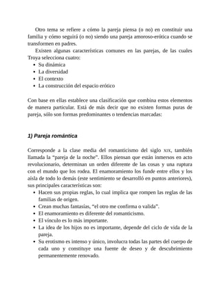 Otro tema se refiere a cómo la pareja piensa (o no) en constituir una
familia y cómo seguirá (o no) siendo una pareja amoroso-erótica cuando se
transformen en padres.
Existen algunas características comunes en las parejas, de las cuales
Troya selecciona cuatro:
Su dinámica
La diversidad
El contexto
La construcción del espacio erótico
Con base en ellas establece una clasificación que combina estos elementos
de manera particular. Está de más decir que no existen formas puras de
pareja, sólo son formas predominantes o tendencias marcadas:
1) Pareja romántica
Corresponde a la clase media del romanticismo del siglo XIX, también
llamada la “pareja de la noche”. Ellos piensan que están inmersos en acto
revolucionario, determinan un orden diferente de las cosas y una ruptura
con el mundo que los rodea. El enamoramiento los funde entre ellos y los
aísla de todo lo demás (este sentimiento se desarrolló en puntos anteriores),
sus principales características son:
Hacen sus propias reglas, lo cual implica que rompen las reglas de las
familias de origen.
Crean muchas fantasías, “el otro me confirma o valida”.
El enamoramiento es diferente del romanticismo.
El vínculo es lo más importante.
La idea de los hijos no es importante, depende del ciclo de vida de la
pareja.
Su erotismo es intenso y único, involucra todas las partes del cuerpo de
cada uno y constituye una fuente de deseo y de descubrimiento
permanentemente renovado.
 