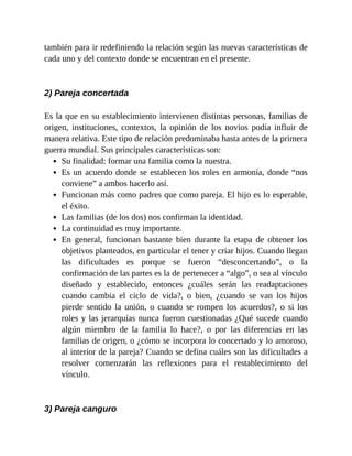 también para ir redefiniendo la relación según las nuevas características de
cada uno y del contexto donde se encuentran en el presente.
2) Pareja concertada
Es la que en su establecimiento intervienen distintas personas, familias de
origen, instituciones, contextos, la opinión de los novios podía influir de
manera relativa. Este tipo de relación predominaba hasta antes de la primera
guerra mundial. Sus principales características son:
Su finalidad: formar una familia como la nuestra.
Es un acuerdo donde se establecen los roles en armonía, donde “nos
conviene” a ambos hacerlo así.
Funcionan más como padres que como pareja. El hijo es lo esperable,
el éxito.
Las familias (de los dos) nos confirman la identidad.
La continuidad es muy importante.
En general, funcionan bastante bien durante la etapa de obtener los
objetivos planteados, en particular el tener y criar hijos. Cuando llegan
las dificultades es porque se fueron “desconcertando”, o la
confirmación de las partes es la de pertenecer a “algo”, o sea al vínculo
diseñado y establecido, entonces ¿cuáles serán las readaptaciones
cuando cambia el ciclo de vida?, o bien, ¿cuando se van los hijos
pierde sentido la unión, o cuando se rompen los acuerdos?, o si los
roles y las jerarquías nunca fueron cuestionadas ¿Qué sucede cuando
algún miembro de la familia lo hace?, o por las diferencias en las
familias de origen, o ¿cómo se incorpora lo concertado y lo amoroso,
al interior de la pareja? Cuando se defina cuáles son las dificultades a
resolver comenzarán las reflexiones para el restablecimiento del
vínculo.
3) Pareja canguro
 