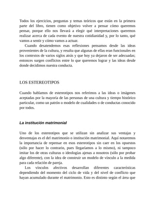 Todos los ejercicios, preguntas y temas teóricos que están en la primera
parte del libro, tienen como objetivo volver a pensar cómo queremos
pensar, porque ello nos llevará a elegir qué interpretaciones queremos
realizar acerca de cada evento de nuestra cotidianidad y, por lo tanto, qué
vamos a sentir y cómo vamos a actuar.
Cuando desatendemos esas reflexiones pensamos desde las ideas
provenientes de la cultura, y resulta que algunas de ellas eran funcionales en
los contextos de varios siglos atrás y que hoy ya dejaron de ser adecuadas;
entonces surgen conflictos entre lo que queremos lograr y las ideas desde
donde decidimos nuestra conducta.
LOS ESTEREOTIPOS
Cuando hablamos de estereotipos nos referimos a las ideas o imágenes
aceptadas por la mayoría de las personas de una cultura y tiempo histórico
particular, como un patrón o modelo de cualidades o de conductas conocido
por todos.
La institución matrimonial
Uno de los estereotipos que se utilizan sin analizar sus ventajas y
desventajas es el del matrimonio o institución matrimonial. Aquí notaremos
la importancia de repensar en esos estereotipos sin caer en los opuestos
(sólo por hacer lo contrario, pues llegaríamos a lo mismo), ni tampoco
imitar los de otras culturas o ideologías ajenas a nosotros (sólo por probar
algo diferente), con la idea de construir un modelo de vínculo a la medida
para cada relación de pareja.
Los vínculos afectivos desarrollan diferentes características
dependiendo del momento del ciclo de vida y del nivel de conflicto que
hayan acumulado durante el matrimonio. Esto es distinto según el área que
 