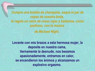 Compre una botella de champaña, saque el par de copas de nuestra boda,  le regale un ramo de rosas rojas y bailamos, como pudimos, con la música  de Michael Night.   Levante con mis brazos a esta hermosa mujer, la deposite en nuestra cama,  tiernamente la desnude, nos besamos apasionadamente, entramos en calor,  se encendieron los ánimos y alcanzamos un explosivo orgasmo.  