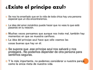 ¿Existe el príncipe azul?
 Se nos ha enseñado que en la vida de toda chica hay una persona
especial que un día encontraremos.
 La idea del amor romántico puede hacer que no veas lo que está
pasando en tu relación.
 Muchas veces pensamos que aunque nos trate mal, también hay
momentos en que se muestra cariñoso.
 La idea del príncipe azul hace que sólo veamos las
cosas buenas que hay en él.
 Se supone que .ese príncipe azul nos salvará y nos
protegerá.. No podemos depender de otra persona para
sentirnos seguras.
 Y lo más importante, no podemos considerar a nuestra pareja
como la única meta de nuestra vida.
 