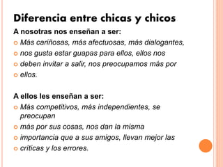 Diferencia entre chicas y chicos
A nosotras nos enseñan a ser:
 Más cariñosas, más afectuosas, más dialogantes,
 nos gusta estar guapas para ellos, ellos nos
 deben invitar a salir, nos preocupamos más por
 ellos.
A ellos les enseñan a ser:
 Más competitivos, más independientes, se
preocupan
 más por sus cosas, nos dan la misma
 importancia que a sus amigos, llevan mejor las
 críticas y los errores.
 