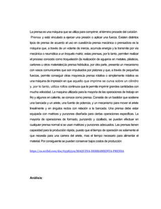 La prensa esuna máquina que se utiliza para comprimir. el término procede del catalán
Prensa y está vinculado a ejercer una presión o aplicar una fuerza. Existen distintos
tipos de prensa de acuerdo al uso en cuestión.la prensa mecánica o prensadora es la
máquina que, a través de un volante de inercia, acumula energía y la transmite por vía
mecánica o neumática a un troquelo matriz. estas prensas, por lo tanto, permiten realizar
el proceso conocido como troquelación (la realización de agujeros en metales, plásticos,
cartones u otros materiales).la prensa hidráulica, por otra parte, presenta un mecanismo
con vasos comunicantes que son impulsados por pistones y que, a través de pequeñas
fuerzas, permite conseguir otras mayores.la prensa rotativa o simplemente rotativa es
una máquina de impresión en que aquello que imprime se curva sobre un cilindro
y, por lo tanto, utiliza rollos continuos que le permite imprimir grandes cantidades con
mucha velocidad. La maquina utilizada para la mayoría de las operaciones de trabajo en
frio y algunos en caliente, se conoce como prensa. Consiste de un bastidor que sostiene
una bancada y un ariete, una fuente de potencia, y un mecanismo para mover el ariete
linealmente y en ángulos rectos con relación a la bancada. Una prensa debe estar
equipada con matrices y punzones diseñada para ciertas operaciones especificas. La
mayoría de operaciones de formado, punzando y cizallado, se pueden efectuar en
cualquier prensa normal si se usan matrices y punzones adecuados. Las prensas tienen
capacidad para la producción rápida, puesto que el tiempo de operación es solamente el
que necesita para una carrera del ariete, mas el tiempo necesario para alimentar el
material. Por consiguiente se pueden conservar bajoscostosde producción
https://es.scribd.com/doc/63385519/MAQUINA-HERRAMIENTA-PRENSA
Análisis:
 