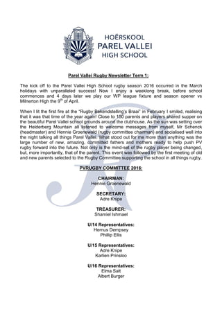 Parel Vallei Rugby Newsletter Term 1:
The kick off to the Parel Vallei High School rugby season 2016 occurred in the March
holidays with unparalleled success! Now I enjoy a weeklong break, before school
commences and 4 days later we play our WP league fixture and season opener vs
Milnerton High the 9th
of April.
When I lit the first fire at the “Rugby Bekendstelling’s Braai” in February I smiled, realising
that it was that time of the year again! Close to 150 parents and players shared supper on
the beautiful Parel Vallei school grounds around the clubhouse. As the sun was setting over
the Helderberg Mountain all listened to welcome messages from myself, Mr Schenck
(headmaster) and Hennie Groenewald (rugby committee chairman) and socialised well into
the night talking all things Parel Vallei. What stood out for me more than anything was the
large number of new, amazing, committed fathers and mothers ready to help push PV
rugby forward into the future. Not only is the mind-set of the rugby player being changed,
but, more importantly, that of the parent. This event was followed by the first meeting of old
and new parents selected to the Rugby Committee supporting the school in all things rugby.
PVRUGBY COMMITTEE 2016:
CHAIRMAN:
Hennie Groenewald
SECRETARY:
Adre Knipe
TREASURER:
Shamiel Ishmael
U/14 Representatives:
Hernus Dempsey
Phillip Ellis
U/15 Representatives:
Adre Knipe
Karlien Prinsloo
U/16 Representatives:
Elma Salt
Albert Burger
 