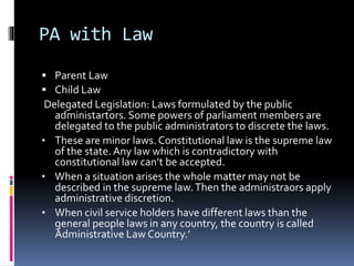 PA with Law
 Parent Law
 Child Law
Delegated Legislation: Laws formulated by the public
administartors. Some powers of parliament members are
delegated to the public administrators to discrete the laws.
• These are minor laws. Constitutional law is the supreme law
of the state.Any law which is contradictory with
constitutional law can’t be accepted.
• When a situation arises the whole matter may not be
described in the supreme law.Then the administraors apply
administrative discretion.
• When civil service holders have different laws than the
general people laws in any country, the country is called
Ádministrative Law Country.’
 