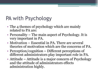 PA with Psychology
• The 4 themes of psychology which are mainly
related to PA are:
• Personality – The main aspect of Psychology. It is
very important in PA.
• Motivation – Essential in PA. There are several
theories of motivation which are the concerns of PA.
• Perception/cognition – Different perceptions of
different administrators play important role in PA.
• Attitude – Attitude is a major concern of Psychology
and the attitude of administrators effects
administration highly.
 