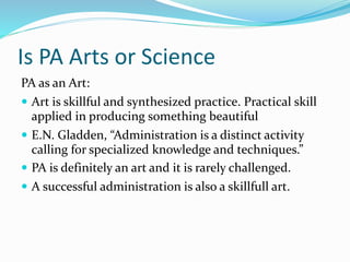 Is PA Arts or Science
PA as an Art:
 Art is skillful and synthesized practice. Practical skill
applied in producing something beautiful
 E.N. Gladden, “Administration is a distinct activity
calling for specialized knowledge and techniques.”
 PA is definitely an art and it is rarely challenged.
 A successful administration is also a skillfull art.
 