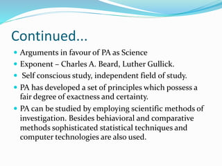 Continued...
 Arguments in favour of PA as Science
 Exponent – Charles A. Beard, Luther Gullick.
 Self conscious study, independent field of study.
 PA has developed a set of principles which possess a
fair degree of exactness and certainty.
 PA can be studied by employing scientific methods of
investigation. Besides behiavioral and comparative
methods sophisticated statistical techniques and
computer technologies are also used.
 