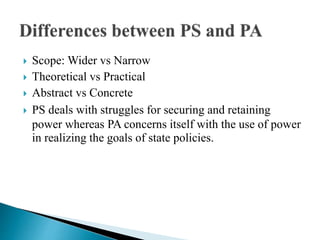  Scope: Wider vs Narrow
 Theoretical vs Practical
 Abstract vs Concrete
 PS deals with struggles for securing and retaining
power whereas PA concerns itself with the use of power
in realizing the goals of state policies.
 