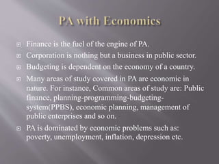  Finance is the fuel of the engine of PA.
 Corporation is nothing but a business in public sector.
 Budgeting is dependent on the economy of a country.
 Many areas of study covered in PA are economic in
nature. For instance, Common areas of study are: Public
finance, planning-programming-budgeting-
system(PPBS), economic planning, management of
public enterprises and so on.
 PA is dominated by economic problems such as:
poverty, unemployment, inflation, depression etc.
 