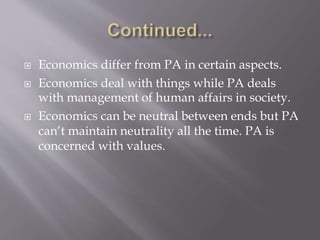  Economics differ from PA in certain aspects.
 Economics deal with things while PA deals
with management of human affairs in society.
 Economics can be neutral between ends but PA
can’t maintain neutrality all the time. PA is
concerned with values.
 