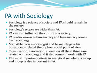 PA with Sociology
 Sociology is a science of society and PA should remain in
the society.
 Sociology’s scopes are wider than PA.
 PA can also influence the culture of a society.
 PA is also known as bureaucracy and bureaucracy comes
from sociology.
 Max Weber was a sociologist and he mainly gave his
bureaucracy related theory from social point of view.
 Organization, association, alienation all these things are
related with sociology and it also comes in work with PA.
 The most important criteria in analytical sociology is group
and group is also important in PA.
 