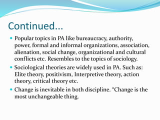 Continued...
 Popular topics in PA like bureaucracy, authority,
power, formal and informal organizations, association,
alienation, social change, organizational and cultural
conflicts etc. Resembles to the topics of sociology.
 Sociological theories are widely used in PA. Such as:
Elite theory, positivism, Interpretive theory, action
theory, critical theory etc.
 Change is inevitable in both discipline. “Change is the
most unchangeable thing.
 