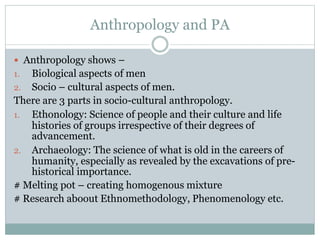 Anthropology and PA
 Anthropology shows –
1. Biological aspects of men
2. Socio – cultural aspects of men.
There are 3 parts in socio-cultural anthropology.
1. Ethonology: Science of people and their culture and life
histories of groups irrespective of their degrees of
advancement.
2. Archaeology: The science of what is old in the careers of
humanity, especially as revealed by the excavations of pre-
historical importance.
# Melting pot – creating homogenous mixture
# Research aboout Ethnomethodology, Phenomenology etc.
 
