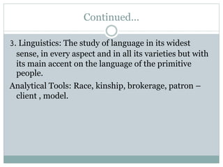 Continued...
3. Linguistics: The study of language in its widest
sense, in every aspect and in all its varieties but with
its main accent on the language of the primitive
people.
Analytical Tools: Race, kinship, brokerage, patron –
client , model.
 