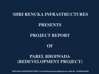 SHRI RENUKA INFRASTRUCTURES
PRESENTS
PROJECT REPORT
OF
PAREL BHOIWADA
(REDEVELOPMENT PROJECT)
SHRI RENUKA INFRASTRUCTURES, E-mail deshpande.wasu@gmail.com, Mob No. +919833103638
 