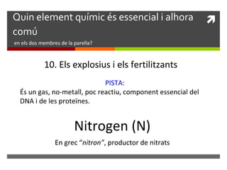 Quin element químic és essencial i alhora  
comú 
en els dos membres de la parella? 
10. Els explosius i els fertilitzants 
PISTA: 
És un gas, no-metall, poc reactiu, component essencial del 
DNA i de les proteïnes. 
Nitrogen (N) 
En grec “nitron”, productor de nitrats 
 