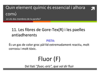 Quin element químic és essencial i alhora  
comú 
en els dos membres de la parella? 
11. Les fibres de Gore-Tex(R) i les paelles 
antiadherents 
PISTA: 
És un gas de color groc pàl·lid extremadament reactiu, molt 
corrosiu i molt tòxic. 
Fluor (F) 
Del llatí “fluor,-oris”, que vol dir fluir 
 