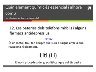 Quin element químic és essencial i alhora  
comú 
en els dos membres de la parella? 
12. Les bateries dels telèfons mòbils i alguns 
fàrmacs antidepressius. 
PISTA: 
És un metall tou, tan lleuger que sura a l’aigua amb la qual 
reacciona ràpidament. 
Liti (Li) 
El nom procedeix del grec (lithos) que vol dir pedra 

