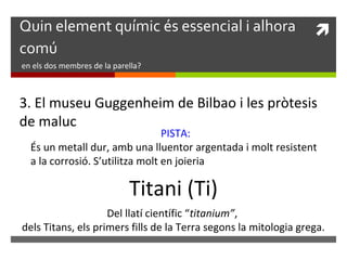 Quin element químic és essencial i alhora  
comú 
en els dos membres de la parella? 
3. El museu Guggenheim de Bilbao i les pròtesis 
de maluc 
PISTA: 
És un metall dur, amb una lluentor argentada i molt resistent 
a la corrosió. S’utilitza molt en joieria 
Titani (Ti) 
Del llatí científic “titanium”, 
dels Titans, els primers fills de la Terra segons la mitologia grega. 
 